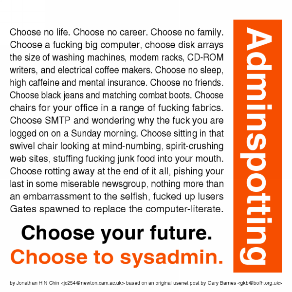 Choose no life. Choose no career. Choose no family. Choose a
fucking big computer, choose disk arrays the size of washing machines, modem
racks, CD-ROM writers and electrical coffee makers. Choose no sleep, high
caffeine and mental insurance. Choose no friends. Choose black jeans and
matching combat boots. Choose chairs for your office in a range of fucking
fabrics. Choose SMTP and wondering why the fuck you are logged on on a
Sunday morning. Choose sitting in that swivel chair looking at mind-numbing,
spirit-crushing web sites, stuffing fucking junk food into your mouth.
Choose rotting away at the end of it all. pishing your last in some
miserable newsgroup, nothing more than an embarrassment to the selfish,
fucked up lusers Gates spawned to replace the computer-literate. Choose your
future. Choose to sysadmin.